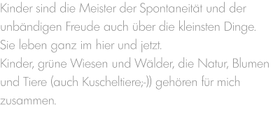 Kinder sind die Meister der Spontaneität und der unbändigen Freude auch über die kleinsten Dinge. Sie leben ganz im hier und jetzt.  Kinder, grüne Wiesen und Wälder, die Natur, Blumen und Tiere (auch Kuscheltiere;-)) gehören für mich zusammen.