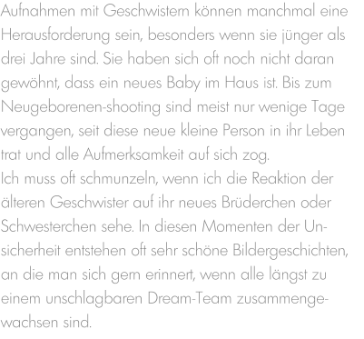 Aufnahmen mit Geschwistern können manchmal eine Herausforderung sein, besonders wenn sie jünger als drei Jahre sind. Sie haben sich oft noch nicht daran gewöhnt, dass ein neues Baby im Haus ist. Bis zum Neugeborenen-shooting sind meist nur wenige Tage vergangen, seit diese neue kleine Person in ihr Leben trat und alle Aufmerksamkeit auf sich zog. Ich muss oft schmunzeln, wenn ich die Reaktion der älteren Geschwister auf ihr neues Brüderchen oder Schwesterchen sehe. In diesen Momenten der Un-sicherheit entstehen oft sehr schöne Bildergeschichten, an die man sich gern erinnert, wenn alle längst zu einem unschlagbaren Dream-Team zusammenge-wachsen sind.