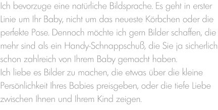 Ich bevorzuge eine natürliche Bildsprache. Es geht in erster Linie um Ihr Baby, nicht um das neueste Körbchen oder die perfekte Pose. Dennoch möchte ich gern Bilder schaffen, die mehr sind als ein Handy-Schnappschuß, die Sie ja sicherlich schon zahlreich von Ihrem Baby gemacht haben. Ich liebe es Bilder zu machen, die etwas über die kleine Persönlichkeit Ihres Babies preisgeben, oder die tiefe Liebe zwischen Ihnen und Ihrem Kind zeigen.